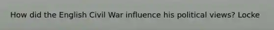 How did the English Civil War influence his political views? Locke