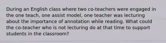 During an English class where two co-teachers were engaged in the one teach, one assist model, one teacher was lecturing about the importance of annotation while reading. What could the co-teacher who is not lecturing do at that time to support students in the classroom?