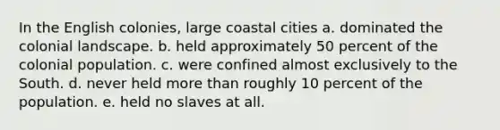 In the English colonies, large coastal cities a. dominated the colonial landscape. b. held approximately 50 percent of the colonial population. c. were confined almost exclusively to the South. d. never held more than roughly 10 percent of the population. e. held no slaves at all.