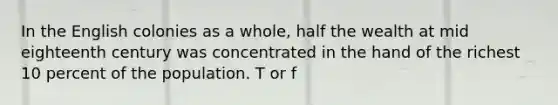 In the English colonies as a whole, half the wealth at mid eighteenth century was concentrated in the hand of the richest 10 percent of the population. T or f