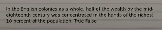 In the English colonies as a whole, half of the wealth by the mid-eighteenth century was concentrated in the hands of the richest 10 percent of the population. True False