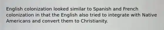 English colonization looked similar to Spanish and French colonization in that the English also tried to integrate with Native Americans and convert them to Christianity.