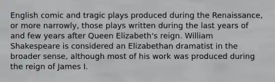 English comic and tragic plays produced during the Renaissance, or more narrowly, those plays written during the last years of and few years after Queen Elizabeth's reign. William Shakespeare is considered an Elizabethan dramatist in the broader sense, although most of his work was produced during the reign of James I.