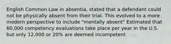 English Common Law in absentia, stated that a defendant could not be physically absent from their trial. This evolved to a more modern perspective to include "mentally absent" Estimated that 60,000 competency evaluations take place per year in the U.S. but only 12,000 or 20% are deemed incompetent