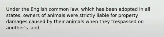 Under the English common law, which has been adopted in all states, owners of animals were strictly liable for property damages caused by their animals when they trespassed on another's land.