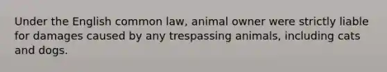 Under the English common law, animal owner were strictly liable for damages caused by any trespassing animals, including cats and dogs.