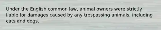 Under the English common law, animal owners were strictly liable for damages caused by any trespassing animals, including cats and dogs.