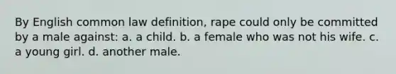 By English common law definition, rape could only be committed by a male against: a. a child. b. a female who was not his wife. c. a young girl. d. another male.