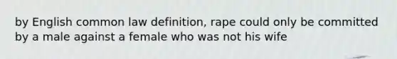 by English common law definition, rape could only be committed by a male against a female who was not his wife