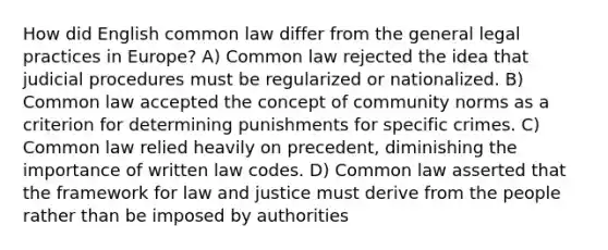 How did English common law differ from the general legal practices in Europe? A) Common law rejected the idea that judicial procedures must be regularized or nationalized. B) Common law accepted the concept of community norms as a criterion for determining punishments for specific crimes. C) Common law relied heavily on precedent, diminishing the importance of written law codes. D) Common law asserted that the framework for law and justice must derive from the people rather than be imposed by authorities