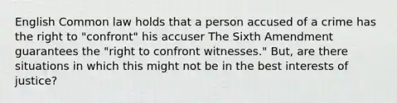 English Common law holds that a person accused of a crime has the right to "confront" his accuser The Sixth Amendment guarantees the "right to confront witnesses." But, are there situations in which this might not be in the best interests of justice?