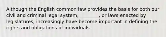 Although the English common law provides the basis for both our civil and criminal legal system, ________, or laws enacted by legislatures, increasingly have become important in defining the rights and obligations of individuals.