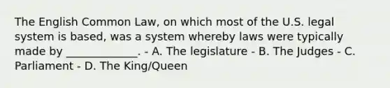 The English Common Law, on which most of the U.S. legal system is based, was a system whereby laws were typically made by _____________. - A. The legislature - B. The Judges - C. Parliament - D. The King/Queen