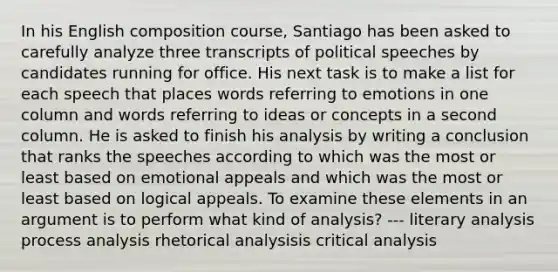 In his English composition course, Santiago has been asked to carefully analyze three transcripts of political speeches by candidates running for office. His next task is to make a list for each speech that places words referring to emotions in one column and words referring to ideas or concepts in a second column. He is asked to finish his analysis by writing a conclusion that ranks the speeches according to which was the most or least based on emotional appeals and which was the most or least based on logical appeals. To examine these elements in an argument is to perform what kind of analysis? --- literary analysis process analysis rhetorical analysisis critical analysis