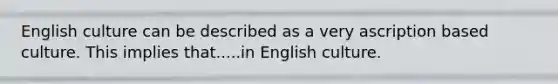 English culture can be described as a very ascription based culture. This implies that.....in English culture.