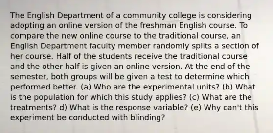 The English Department of a community college is considering adopting an online version of the freshman English course. To compare the new online course to the traditional course, an English Department faculty member randomly splits a section of her course. Half of the students receive the traditional course and the other half is given an online version. At the end of the semester, both groups will be given a test to determine which performed better. (a) Who are the experimental units? (b) What is the population for which this study applies? (c) What are the treatments? d) What is the response variable? (e) Why can't this experiment be conducted with blinding?