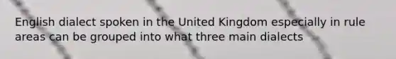 English dialect spoken in the United Kingdom especially in rule areas can be grouped into what three main dialects