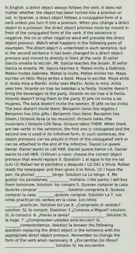 In English, a direct object always follows the verb. It does not matter whether the object has been turned into a pronoun or not. In Spanish, a direct object follows a conjugated form of a verb unless you turn it into a pronoun. When you change a direct object to a pronoun, the direct object pronoun must be moved in front of the conjugated form of the verb. If the sentence is negative, the no or other negative word will precede the direct object pronoun. Watch what happens in the following pairs of examples. The direct object is underlined in each sentence, but in the second sentence it has been changed to a direct object pronoun and moved to directly in front of the verb. El señor García enseña la lección. Mr. Garcia teaches the lesson. El señor García la enseña. Mr. Garcia teaches it. Mateo invita a Gabriela. Mateo invites Gabriela. Mateo la invita. Mateo invites her. Maya escribe un libro. Maya writes a book. Maya lo escribe. Maya write it. Anita mira a Martín. Anita sees Martin. Anita lo mira. Anita sees him. Vicente no trae las bebidas a la fiesta. Vicente doesn't bring the beverages to the party. Vicente no las trae a la fiesta. Vicente doesn't bring them to the party. El jefe no invita a las mujeres. The boss doesn't invite the women. El jefe no las invita. The boss doesn't invite them. Benjamín tiene (los regalos.) Benjamin has (the gifts.) Benjamín (los) tiene. Benjamin has (them.) Octavio lleva (a los músicos). Octavio takes (the musicians.) Octavio LOS lleva. Octavio takes THEM. When there are two verbs in the sentence, the first one is conjugated and the second one is used in its infinitive form. In such sentences, the object pronouns can be placed in front of the conjugated verb or can be attached to the end of the infinitive. Daniel LA quiere llamar. Daniel wants to call HER. Daniel quiere llamar LA. Daniel wants to call HER. (1)Given a noun, choose the correct object pronoun that would replace it. Question 1 el agua lo los me las (LA) (2) Rafael lee el periódico y después ( LO DA) a Silvia. Rafael reads the newspaper and then gives it to Silvia. (3) I have the pen. (la pluma) _________tengo. Solution La La tengo. 4. Me gustan los pantalones; __________ mañana. I like pants; I will buy them tomorrow. Solution: los compro 5. Quieres comprar la casa. Quieres comprar ______________ . Solution comprarla 6. Quieres comprar la casa. _________quieres comprar. Solution La 7. Los niños practican los verbos en la clase. Los niños ________practican. Solution los Los 8. ¿Compraste el vestido? solution: Sí, lo compré. Question 3 ¿Conoces a Miguel? solution: Sí, lo conozco. 6. ¿Haces la tarea? __________________ Solution Sí, la hago. 7. ¿Comprenden ustedes esta lección? Sí, ________comprendemos. Solution la Answer the following question replacing the direct object in the sentence with the appropriate direct object pronoun. Remember to change the form of the verb when necessary. 8. ¿Encuentras los libros? __________________________ Solution Sí, los encuentro.