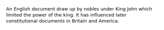 An English document draw up by nobles under King John which limited the power of the king. It has influenced later constitutional documents in Britain and America.