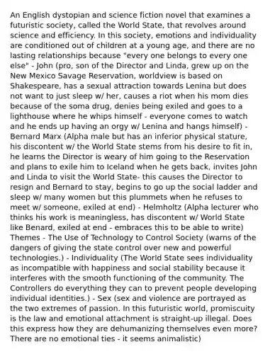 An English dystopian and science fiction novel that examines a futuristic society, called the World State, that revolves around science and efficiency. In this society, emotions and individuality are conditioned out of children at a young age, and there are no lasting relationships because "every one belongs to every one else" - John (pro, son of the Director and Linda, grew up on the New Mexico Savage Reservation, worldview is based on Shakespeare, has a sexual attraction towards Lenina but does not want to just sleep w/ her, causes a riot when his mom dies because of the soma drug, denies being exiled and goes to a lighthouse where he whips himself - everyone comes to watch and he ends up having an orgy w/ Lenina and hangs himself) - Bernard Marx (Alpha male but has an inferior physical stature, his discontent w/ the World State stems from his desire to fit in, he learns the Director is weary of him going to the Reservation and plans to exile him to Iceland when he gets back, invites John and Linda to visit the World State- this causes the Director to resign and Bernard to stay, begins to go up the social ladder and sleep w/ many women but this plummets when he refuses to meet w/ someone, exiled at end) - Helmholtz (Alpha lecturer who thinks his work is meaningless, has discontent w/ World State like Benard, exiled at end - embraces this to be able to write) Themes - The Use of Technology to Control Society (warns of the dangers of giving the state control over new and powerful technologies.) - Individuality (The World State sees individuality as incompatible with happiness and social stability because it interferes with the smooth functioning of the community. The Controllers do everything they can to prevent people developing individual identities.) - Sex (sex and violence are portrayed as the two extremes of passion. In this futuristic world, promiscuity is the law and emotional attachment is straight-up illegal. Does this express how they are dehumanizing themselves even more? There are no emotional ties - it seems animalistic)