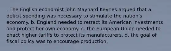 . The English economist John Maynard Keynes argued that a. deficit spending was necessary to stimulate the nation's economy. b. England needed to retract its American investments and protect her own economy. c. the European Union needed to enact higher tariffs to protect its manufacturers. d. the goal of fiscal policy was to encourage production.