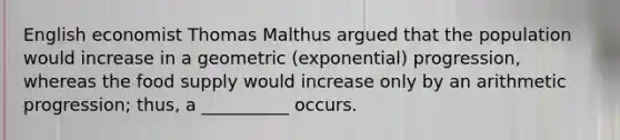 English economist Thomas Malthus argued that the population would increase in a geometric (exponential) progression, whereas the food supply would increase only by an arithmetic progression; thus, a __________ occurs.