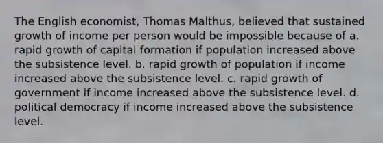 The English economist, Thomas Malthus, believed that sustained growth of income per person would be impossible because of a. rapid growth of capital formation if population increased above the subsistence level. b. rapid growth of population if income increased above the subsistence level. c. rapid growth of government if income increased above the subsistence level. d. political democracy if income increased above the subsistence level.