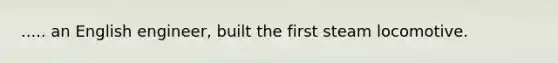 ..... an English engineer, built the first steam locomotive.