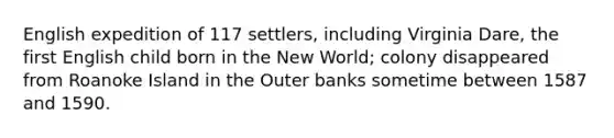 English expedition of 117 settlers, including Virginia Dare, the first English child born in the New World; colony disappeared from Roanoke Island in the Outer banks sometime between 1587 and 1590.