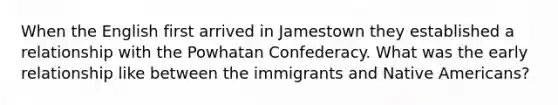 When the English first arrived in Jamestown they established a relationship with the Powhatan Confederacy. What was the early relationship like between the immigrants and Native Americans?