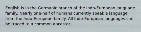 English is in the Germanic branch of the Indo-European language family. Nearly one-half of humans currently speak a language from the Indo-European family. All Indo-European languages can be traced to a common ancestor.