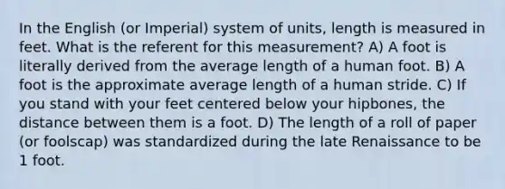 In the English (or Imperial) system of units, length is measured in feet. What is the referent for this measurement? A) A foot is literally derived from the average length of a human foot. B) A foot is the approximate average length of a human stride. C) If you stand with your feet centered below your hipbones, the distance between them is a foot. D) The length of a roll of paper (or foolscap) was standardized during the late Renaissance to be 1 foot.