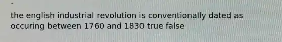 the english industrial revolution is conventionally dated as occuring between 1760 and 1830 true false