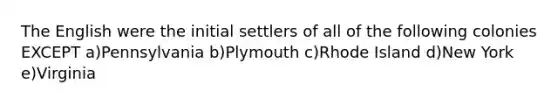 The English were the initial settlers of all of the following colonies EXCEPT a)Pennsylvania b)Plymouth c)Rhode Island d)New York e)Virginia