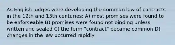 As English judges were developing the common law of contracts in the 12th and 13th centuries: A) most promises were found to be enforceable B) promises were found not binding unless written and sealed C) the term "contract" became common D) changes in the law occurred rapidly