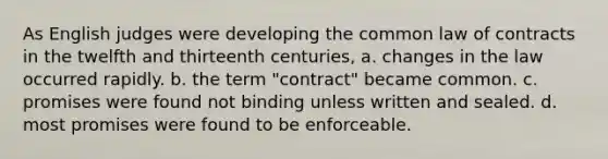 As English judges were developing the common law of contracts in the twelfth and thirteenth centuries, a. changes in the law occurred rapidly. b. the term "contract" became common. c. promises were found not binding unless written and sealed. d. most promises were found to be enforceable.