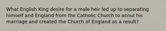 What English King desire for a male heir led up to separating himself and England from the Catholic Church to annul his marriage and created the Church of England as a result?