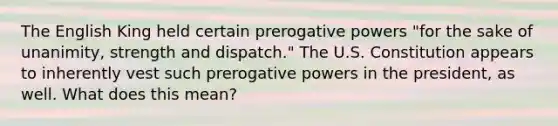 The English King held certain prerogative powers "for the sake of unanimity, strength and dispatch." The U.S. Constitution appears to inherently vest such prerogative powers in the president, as well. What does this mean?