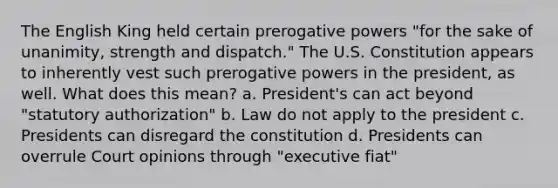 The English King held certain prerogative powers "for the sake of unanimity, strength and dispatch." The U.S. Constitution appears to inherently vest such prerogative powers in the president, as well. What does this mean? a. President's can act beyond "statutory authorization" b. Law do not apply to the president c. Presidents can disregard the constitution d. Presidents can overrule Court opinions through "executive fiat"