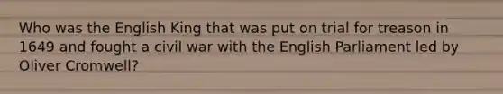 Who was the English King that was put on trial for treason in 1649 and fought a civil war with the English Parliament led by Oliver Cromwell?