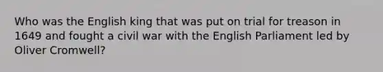 Who was the English king that was put on trial for treason in 1649 and fought a civil war with the English Parliament led by Oliver Cromwell?