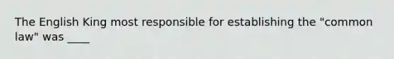 The English King most responsible for establishing the "common law" was ____