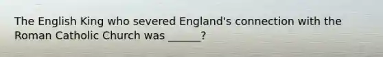 The English King who severed England's connection with the Roman Catholic Church was ______?