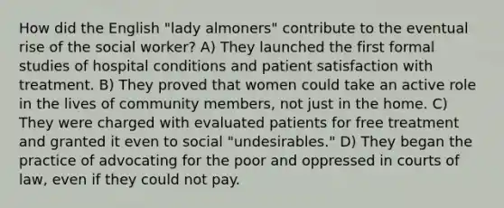 How did the English "lady almoners" contribute to the eventual rise of the social worker? A) They launched the first formal studies of hospital conditions and patient satisfaction with treatment. B) They proved that women could take an active role in the lives of community members, not just in the home. C) They were charged with evaluated patients for free treatment and granted it even to social "undesirables." D) They began the practice of advocating for the poor and oppressed in courts of law, even if they could not pay.