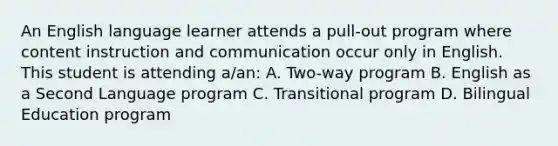 An English language learner attends a pull-out program where content instruction and communication occur only in English. This student is attending a/an: A. Two-way program B. English as a Second Language program C. Transitional program D. Bilingual Education program