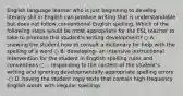 English language learner who is just beginning to develop literacy skil in English can produce writing that is understandable but does not follow conventional English spelling. Which of the following steps would be most appropriate for the ESL teacher to take to promote this student's writing development? ○ A . snowing the student how to consult a dictionary for help with the spelling of a word ○ B. developing- an intensive instructional intervention for the student in Engtish spelling rules and conventions ○ .. responding to the content of the student's writing and ignoring developmentally appropriate spelling errors -○ D. having the student copy texts that contain high-frequency English words with iregular speilings