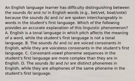 An English language learner has difficulty distinguishing between the sounds /b/ and /v/ in English words (e.g., bet/vet, boat/vote) because the sounds /b/ and /v/ are spoken interchangeably in words in the student's first language. Which of the following provides an accurate explanation of this linguistic phenomenon? A. English is a tonal language in which pitch affects the meaning of a word, while the student's first language is not a tonal language. B. The sounds /b/ and /v/ are voiced consonants in English, while they are voiceless consonants in the student's first language. C. Consonant-vowel phoneme sequences in the student's first language are more complex than they are in English. D. The sounds /b/ and /v/ are distinct phonemes in English, while they are allophones of the same phoneme in the student's first language.