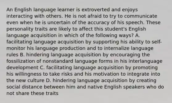 An English language learner is extroverted and enjoys interacting with others. He is not afraid to try to communicate even when he is uncertain of the accuracy of his speech. These personality traits are likely to affect this student's English language acquisition in which of the following ways? A. facilitating language acquisition by supporting his ability to self-monitor his language production and to internalize language rules B. hindering language acquisition by encouraging the fossilization of nonstandard language forms in his interlanguage development C. facilitating language acquisition by promoting his willingness to take risks and his motivation to integrate into the new culture D. hindering language acquisition by creating social distance between him and native English speakers who do not share these traits