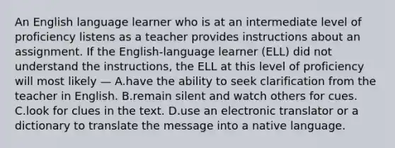 An English language learner who is at an intermediate level of proficiency listens as a teacher provides instructions about an assignment. If the English-language learner (ELL) did not understand the instructions, the ELL at this level of proficiency will most likely — A.have the ability to seek clarification from the teacher in English. B.remain silent and watch others for cues. C.look for clues in the text. D.use an electronic translator or a dictionary to translate the message into a native language.