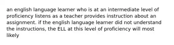 an english language learner who is at an intermediate level of proficiency listens as a teacher provides instruction about an assignment. if the english language learner did not understand the instructions, the ELL at this level of proficiency will most likely